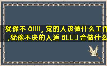 犹豫不 🕸 觉的人该做什么工作,犹豫不决的人适 🕊 合做什么工作